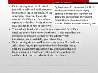 • Fact checking is a critical part of
  journalism. AIM and FAIR report on
  the bias they see in the media. At the
  same time, readers of these sites
  must decide if they are themselves
  reporting with a bias. Many sites can
  have an agenda or bias of their own.
• The media is faced with many facts and so-called facts. Fact
  checking allows them to sort out the two. It also underlines the
  mission of journalism to empower the citizenry with
  knowledge, just as watchdog journalism does.
• Fact checking sites, as well as watchdog groups like FAIR and
  AIM, allow readers perspective into how the media tries to
  keep the government accountable. By using a multitude of
  these resources, a reader can make more sense of how the
  media seeks to uncover what is hidden in politics.
 