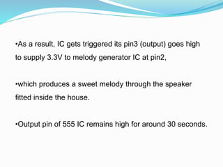 •As a result, IC gets triggered its pin3 (output) goes high
to supply 3.3V to melody generator IC at pin2,
•which produces a sweet melody through the speaker
fitted inside the house.
•Output pin of 555 IC remains high for around 30 seconds.
 