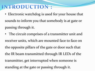 • Electronic watchdog is used for your house that
sounds to inform you that somebody is at gate or
passing through it.
• The circuit comprises of a transmitter unit and
receiver units, which are mounted face to face on
the opposite pillars of the gate or door such that
the IR beam transmitted through IR LED1 of the
transmitter, get interrupted when someone is
standing at the gate or passing through it.
 