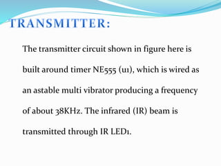 The transmitter circuit shown in figure here is
built around timer NE555 (u1), which is wired as
an astable multi vibrator producing a frequency
of about 38KHz. The infrared (IR) beam is
transmitted through IR LED1.
 