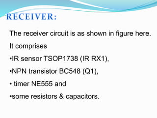 The receiver circuit is as shown in figure here.
It comprises
•IR sensor TSOP1738 (IR RX1),
•NPN transistor BC548 (Q1),
• timer NE555 and
•some resistors & capacitors.
 