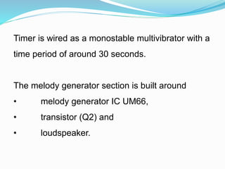 Timer is wired as a monostable multivibrator with a
time period of around 30 seconds.
The melody generator section is built around
• melody generator IC UM66,
• transistor (Q2) and
• loudspeaker.
 