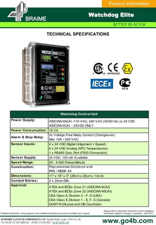 Product Information
BRAIMEBRAIME
www.go4b.com
Please refer to instruction manual for correct installation.
Information subject to change or correction. April 2013
4B BRAIME ELEVATOR COMPONENTS LTD Hunslet Road, Leeds, LS10 1JZ, UK
Tel:+44 (0) 113 246 1800 Fax: :+44 (0) 113 243 5021 4b-uk@go4b.com
Detailed specification, wiring diagrams and installation/operating instructions available upon request.
Watchdog EliteWatchdog Elite
TECHNICAL SPECIFICATIONS
Power Supply: WDC3NV46CAI -110 VAC, 240 VAC (50/60 Hz) or 24 VDC
WDC3NV4CAI - 24VDC ONLY
Power Consumption: 18 VA
Alarm & Stop Relay:
2x Voltage Free Relay Contact (Changeover)
Max 10A / 240 VAC
Sensor Inputs: 4 x 24 VDC Digital (Alignment + Speed)
6 x 24 VDC Analog (NTC Temperatures)
1 x RS485 Com. Port (F500 Connection)
Sensor Supply: 24 VDC, 100 mA Available
Speed Range: 20 - 4,000 Pulses/Minute
Construction: Polycarbonate Enclosure w ith
IP66 / NEMA 4X
Dimensions: 11" x 10" x 5" (28cm x 25cm x 13cm)
Conduit Entries: 2 x 25mm DIA.
Approval:
ATEX and IECEx Zone 21 (WDC3NV4CAI)
ATEX and IECEx Zone 22 (WDC3NV46CAI)
CSA Class II, Division 2 - F, G (USA)
CSA Class II, Division 1 - E, F, G (Canada)
GOST-R (Russia and CIS Countries)
Watchdog Control Unit
 