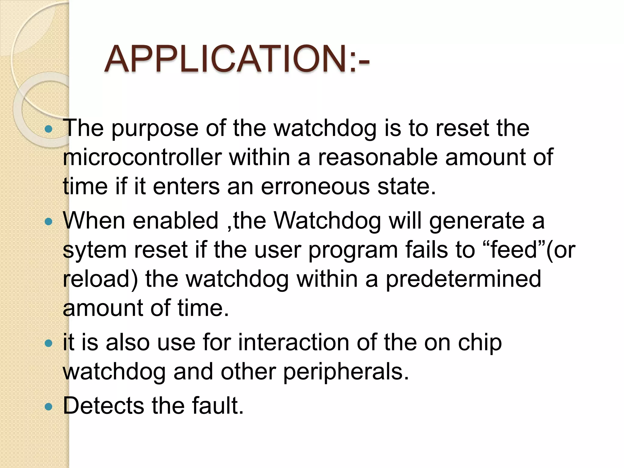 APPLICATION:-
 The purpose of the watchdog is to reset the
microcontroller within a reasonable amount of
time if it enters an erroneous state.
 When enabled ,the Watchdog will generate a
sytem reset if the user program fails to “feed”(or
reload) the watchdog within a predetermined
amount of time.
 it is also use for interaction of the on chip
watchdog and other peripherals.
 Detects the fault.
 