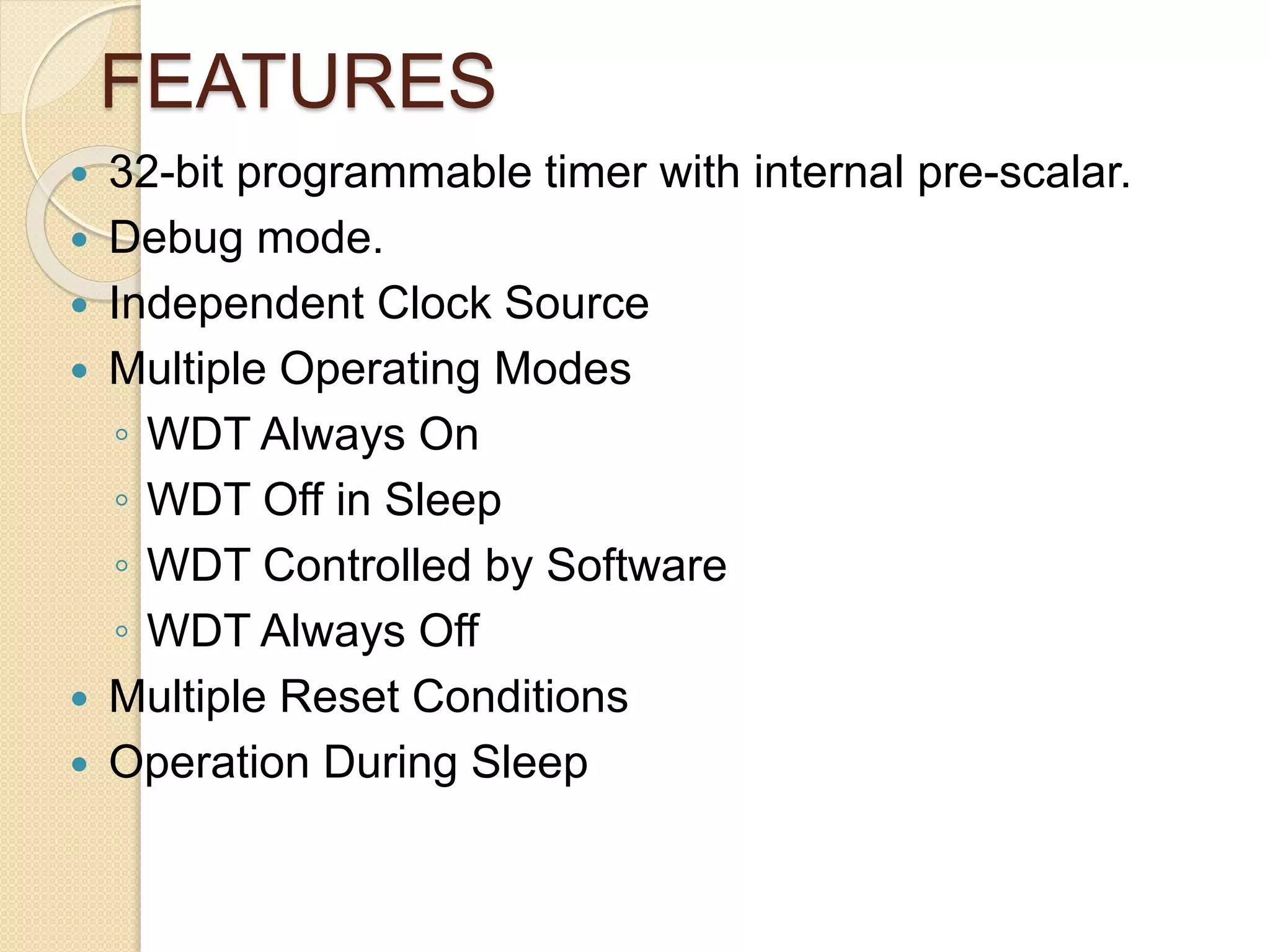 FEATURES
 32-bit programmable timer with internal pre-scalar.
 Debug mode.
 Independent Clock Source
 Multiple Operating Modes
◦ WDT Always On
◦ WDT Off in Sleep
◦ WDT Controlled by Software
◦ WDT Always Off
 Multiple Reset Conditions
 Operation During Sleep
 