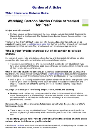 Garden of Articles
Watch Educational Cartoons Online
2010- 01- 18 06:01:02 BeastMarketing



  Watching Cartoon Shows Online Streamed
                 for Free?
Are you a f an of cartoons?

      Perhaps you are f amiliar wit h some of t he most popular such as Spongebob Squarepant s,
      Flapjack, Back at t he Barnyard, T he Backyardigans, Barney, Curious George, or Dora – just
      t o name a f ew.

T he f act is that it isn’t dif f icult to see just why these cartoon television shows are so
popular. Everyone loves t o watch cartoons online free, t hat ’s a f act . T hey are each very individual
and int erest ing in t heir own right . T hey are also each very creat ive and eye-cat ching.

Who is your favorite character out of all cartoon television
shows?
For children, it seems t o be a t ie bet ween Dora, Barney, and Spongebob. Why t hese are all so
popular has a lot t o do wit h t heir animat ion and personal charact erist ics.

      T hese days, cart oons are not only f un t o wat ch, but can also be very educat ional. If you
      have small children, t hen t here is a good chance t hat you have not iced t hem mimicking some
      of t heir f avorit e cart oon charact ers.

When it comes to educational cartoons, Dora, Barney, Sesame Street, and Go, Diego Go
top the list. You should definitely want your child to watch kids cartoons, because of their educational
content. Toddlers especially favor these cartoons, and that is good because it is very beneficial to them.

      Dora is great f or t eaching children cert ain Spanish words such as “aloha” and “gracias”. Dora
      is also a great show f or learning how t o count as well as recognize dif f erent colors and
      shapes. T he best part is t hat t he learning process is f un when wat ching t his part icular
      cart oon.

Go, Diego Go is also great f or learning shapes, colors, words, and counting.

      However, some children may pref er one over t he ot her, but t he cont ent is basically t he
      same. Perhaps your lit t le boy likes Diego because he is like him, a boy, and can relat e t o him
      much bet t er. Dora is def init ely an advent urer, but so is Diego. It all comes down t o
      pref erence and f avorit es.

Barney and Sesame Street are wonderf ul cartoons as well when it comes to your child’s
learning experience.

      T here is always a very ent ert aining t heme. T hese t wo cart oon shows in part icular f ocus
      more on singing songs and dancing, which can also be great f or an inf ant child t o wat ch as
      well.

The one thing you will never have to worry about with these types of anime online
cartoon shows is violence or graphic material.

Cert ain adult cart oons are not suit able f or children in t he least bit , alt hough t hey are st ill aired on
t elevision. But wit h t hese shows, t here is no need f or concern.
 