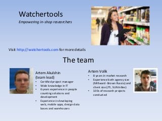 Watchertools
      Empowering in-shop researchers




Visit http://watchertools.com for more details

                                    The team
                Artem Akulshin                      Artem Volik
                                                    •   8 years in market research
                (team lead)                         •   Experience both agency size
                •   Certified project manager           (Millward- Brown Russia) and
                •   Wide knowledge in IT                client size (JTI, SUN InBev)
                •   6 years experience in people    •   100s of research projects
                    counting solutions and              conducted
                    development
                •   Experience in developing
                    web, mobile apps, design data
                    bases and warehouses
 
