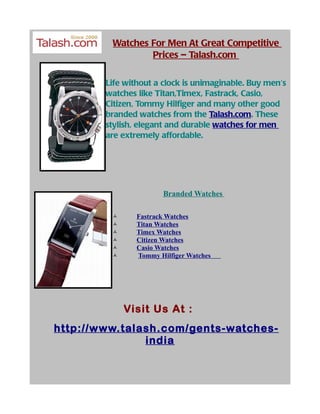Watches For Men At Great Competitive
                 Prices – Talash.com

        Life without a clock is unimaginable. Buy men's
        watches like Titan,Timex, Fastrack, Casio,
        Citizen, Tommy Hilfiger and many other good
        branded watches from the Talash.com. These
        stylish, elegant and durable watches for men
        are extremely affordable.




                       Branded Watches

               Fastrack Watches
               Titan Watches
               Timex Watches
               Citizen Watches
               Casio Watches
               Tommy Hilfiger Watches




             Visit Us At :
http://www.talash.com/gents-watches-
               india
 