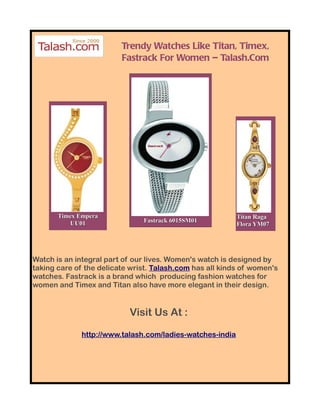 Trendy Watches Like Titan, Timex,
                         Fastrack For Women – Talash.Com




       Timex Empera                                        Titan Raga
          UU01                 Fastrack 6015SM01
                                                           Flora YM07




Watch is an integral part of our lives. Women's watch is designed by
taking care of the delicate wrist. Talash.com has all kinds of women's
watches. Fastrack is a brand which producing fashion watches for
women and Timex and Titan also have more elegant in their design.


                           Visit Us At :

              http://www.talash.com/ladies-watches-india
 