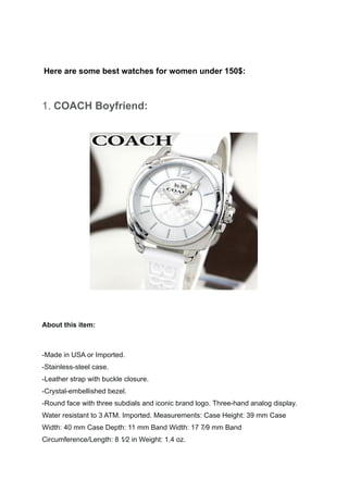 Here are some best watches for women under 150$:
1. COACH Boyfriend:
About this item:
-Made in USA or Imported.
-Stainless-steel case.
-Leather strap with buckle closure.
-Crystal-embellished bezel.
-Round face with three subdials and iconic brand logo. Three-hand analog display.
Water resistant to 3 ATM. Imported. Measurements: Case Height: 39 mm Case
Width: 40 mm Case Depth: 11 mm Band Width: 17 7⁄9 mm Band
Circumference/Length: 8 1⁄2 in Weight: 1.4 oz.
 