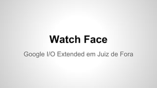Watch Face
Google I/O Extended em Juiz de Fora
 