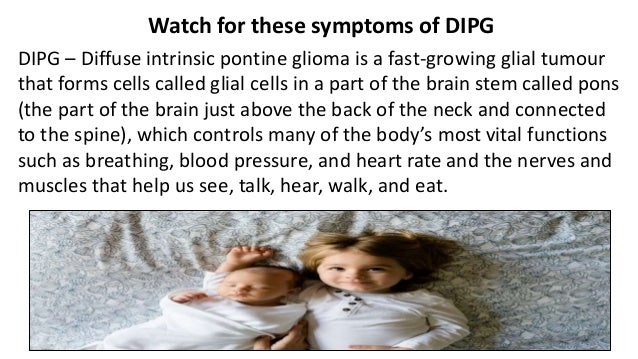 Watch for these symptoms of DIPG
DIPG – Diffuse intrinsic pontine glioma is a fast-growing glial tumour
that forms cells called glial cells in a part of the brain stem called pons
(the part of the brain just above the back of the neck and connected
to the spine), which controls many of the body’s most vital functions
such as breathing, blood pressure, and heart rate and the nerves and
muscles that help us see, talk, hear, walk, and eat.
 