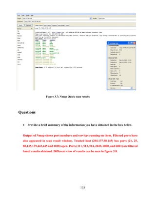 103
Figure 3.7: Nmap Quick scan results
Questions
 Provide a brief summary of the information you have obtained in the box below.
Output of Nmap shows port numbers and services running on them. Filtered ports have
also appeared in scan result window. Trusted host (204.137.98.145) has ports (21, 25,
80,135,139,443,445 and 1028) open. Ports (111, 513, 514, 2049, 6000, and 6001) are filtered
based results obtained. Different view of results can be seen in figure 3.8.
 