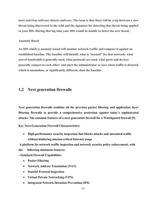 11
most antivirus software detects malware. The issue is that there will be a lag between a new
threat being discovered in the wild and the signature for detecting that threat being applied
to your IDS. During that lag time your IDS would be unable to detect the new threat.
Anomaly Based
An IDS which is anomaly based will monitor network traffic and compare it against an
established baseline. The baseline will identify what is “normal” for that network- what
sort of bandwidth is generally used, what protocols are used, what ports and devices
generally connect to each other- and alert the administrator or user when traffic is detected
which is anomalous, or significantly different, than the baseline.
1.2 Next generation firewalls
Next generation firewalls combine all the previous packet filtering and application layer
filtering firewalls to provide a comprehensive protection against today’s sophisticated
attacks. The common features of a next generation firewall for a Watchguard firewall [5]
Key Next-Generation Firewall Characteristics:
 High-performance security inspection that blocks attacks and unwanted traffic
without hindering mission-critical Internet usage
A platform for network traffic inspection and network security policy enforcement, with
the following minimum features:
- Standard Firewall Capabilities:
 Packet Filtering
 Network Address Translation (NAT)
 Stateful Protocol Inspection
 Virtual Private Networking (VPN)
 Integrated Network Intrusion Prevention (IPS)
 