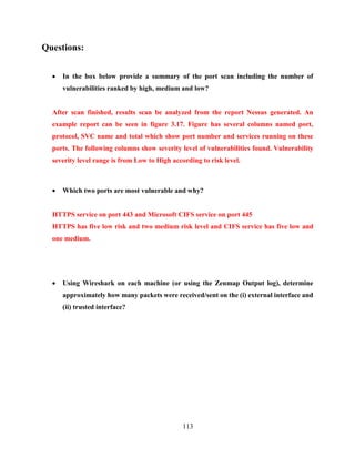 113
Questions:
 In the box below provide a summary of the port scan including the number of
vulnerabilities ranked by high, medium and low?
After scan finished, results scan be analyzed from the report Nessus generated. An
example report can be seen in figure 3.17. Figure has several columns named port,
protocol, SVC name and total which show port number and services running on these
ports. The following columns show severity level of vulnerabilities found. Vulnerability
severity level range is from Low to High according to risk level.
 Which two ports are most vulnerable and why?
HTTPS service on port 443 and Microsoft CIFS service on port 445
HTTPS has five low risk and two medium risk level and CIFS service has five low and
one medium.
 Using Wireshark on each machine (or using the Zenmap Output log), determine
approximately how many packets were received/sent on the (i) external interface and
(ii) trusted interface?
 