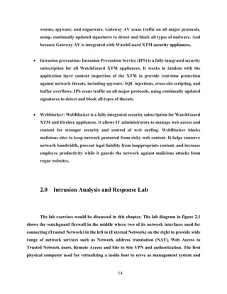 14
worms, spyware, and rogueware. Gateway AV scans traffic on all major protocols,
using- continually updated signatures to detect and block all types of malware. And
because Gateway AV is integrated with WatchGuard XTM security appliances,
 Intrusion prevention: Intrusion Prevention Service (IPS) is a fully integrated security
subscription for all WatchGuard XTM appliances. It works in tandem with the
application layer content inspection of the XTM to provide real-time protection
against network threats, including spyware, SQL injections, cross-site scripting, and
buffer overflows. IPS scans traffic on all major protocols, using continually updated
signatures to detect and block all types of threats.
 Webblocker: WebBlocker is a fully integrated security subscription for WatchGuard
XTM and Firebox appliances. It allows IT administrators to manage web access and
content for stronger security and control of web surfing. WebBlocker blocks
malicious sites to keep network protected from risky web content. It helps conserve
network bandwidth, prevent legal liability from inappropriate content, and increase
employee productivity while it guards the network against malicious attacks from
rogue websites.
2.0 Intrusion Analysis and Response Lab
The lab exercises would be discussed in this chapter. The lab diagram in figure 2.1
shows the watchguard firewall in the middle where two of its network interfaces used for
connecting (Trusted Network) in the left to (External Network) on the right to provide wide
range of network services such as Network address translation (NAT), Web Access to
Trusted Network users, Remote Access and Site to Site VPN and authentication. The first
physical computer used for virtualizing a inside host to serve as management system and
 