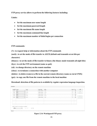 26
FTP proxy service allows to perform the following features including:
Limits:
 Set the maximum user name length
 Set the maximum password length
 Set the maximum file name length
 Set the maximum command line length
 Set the maximum number of failed logins per connection
FTP commands:
(?) : to request help or information about the FTP commands
(ascii) : to set the mode of file transfer to ASCII (default and transmits seven bits per
character)
(binary) : to set the mode of file transfer to binary (the binary mode transmits all eight bits)
(bye) : to exit the FTP environment (same as quit)
(cd) : to change directory on the remote machine
(close) : to terminate a connection with another computer
(delete) : to delete (remove) a file in the current remote directory (same as rm in UNIX)
(get) : to copy one file from the remote machine to the local machine
Download: detection of file patterns is available by regular expression language inspection.
Figure 2.14: Watchguard FTP proxy
 
