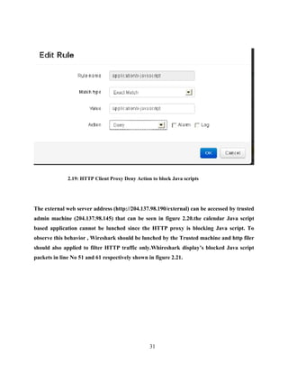 31
2.19: HTTP Client Proxy Deny Action to block Java scripts
The external web server address (http://204.137.98.190/external) can be accessed by trusted
admin machine (204.137.98.145) that can be seen in figure 2.20.the calendar Java script
based application cannot be lunched since the HTTP proxy is blocking Java script. To
observe this behavior , Wireshark should be lunched by the Trusted machine and http filer
should also applied to filter HTTP traffic only.Whireshark display’s blocked Java script
packets in line No 51 and 61 respectively shown in figure 2.21.
 