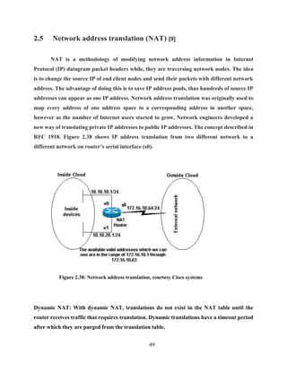 49
2.5 Network address translation (NAT) [9]
NAT is a methodology of modifying network address information in Internet
Protocol (IP) datagram packet headers while, they are traversing network nodes. The idea
is to change the source IP of end client nodes and send their packets with different network
address. The advantage of doing this is to save IP address pools, thus hundreds of source IP
addresses can appear as one IP address. Network address translation was originally used to
map every address of one address space to a corresponding address in another space,
however as the number of Internet users started to grow, Network engineers developed a
new way of translating private IP addresses to public IP addresses. The concept described in
RFC 1918. Figure 2.38 shows IP address translation from two different network to a
different network on router’s serial interface (s0).
Figure 2.38: Network address translation, courtesy Cisco systems
Dynamic NAT: With dynamic NAT, translations do not exist in the NAT table until the
router receives traffic that requires translation. Dynamic translations have a timeout period
after which they are purged from the translation table.
 
