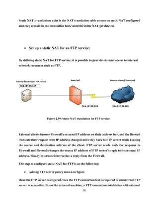 50
Static NAT: translations exist in the NAT translation table as soon as static NAT configured
and they remain in the translation table until the static NAT get deleted.
 Set up a static NAT for an FTP service:
By defining static NAT for FTP service, it is possible to provide external access to internal
network resources such as FTP.
Figure 2.39: Static NAT translation for FTP service
External clients browse Firewall’s external IP address on their address bar, and the firewall
translate their request with IP address changed and relay back to FTP server while keeping
the source and destination address of the client. FTP server sends back the response to
Firewall and Firewall changes the source IP address of FTP server’s reply to its external IP
address. Finally external client receive a reply from the Firewall.
The step to configure static NAT for FTP is as the following:
 Adding FTP server policy shown in figure
Once the FTP server configured, then the FTP connection test is required to ensure that FTP
server is accessible. From the external machine, a FTP connection establishes with external
 