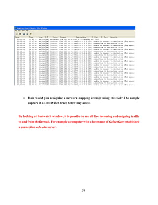 59
 How would you recognize a network mapping attempt using this tool? The sample
capture of a HostWatch trace below may assist.
By looking at Hostwatch window, it is possible to see all live incoming and outgoing traffic
to and from the firewall. For example a computer with a hostname of GoldenGate established
a connection ucla.edu server.
 