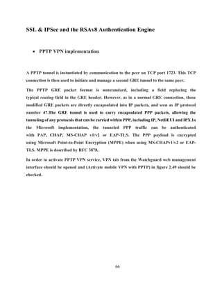 66
SSL & IPSec and the RSAv8 Authentication Engine
 PPTP VPN implementation
A PPTP tunnel is instantiated by communication to the peer on TCP port 1723. This TCP
connection is then used to initiate and manage a second GRE tunnel to the same peer.
The PPTP GRE packet format is nonstandard, including a field replacing the
typical routing field in the GRE header. However, as in a normal GRE connection, those
modified GRE packets are directly encapsulated into IP packets, and seen as IP protocol
number 47.The GRE tunnel is used to carry encapsulated PPP packets, allowing the
tunneling of any protocols that can be carried within PPP, including IP, NetBEUI and IPX.In
the Microsoft implementation, the tunneled PPP traffic can be authenticated
with PAP, CHAP, MS-CHAP v1/v2 or EAP-TLS. The PPP payload is encrypted
using Microsoft Point-to-Point Encryption (MPPE) when using MS-CHAPv1/v2 or EAP-
TLS. MPPE is described by RFC 3078.
In order to activate PPTP VPN service, VPN tab from the Watchguard web management
interface should be opened and (Activate mobile VPN with PPTP) in figure 2.49 should be
checked.
 