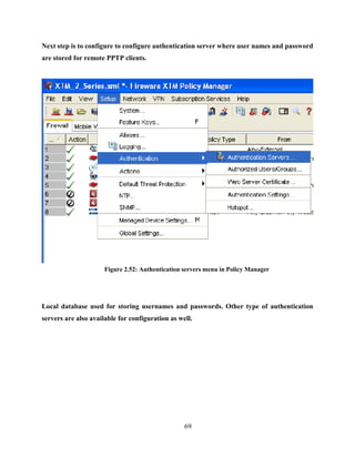 69
Next step is to configure to configure authentication server where user names and password
are stored for remote PPTP clients.
Figure 2.52: Authentication servers menu in Policy Manager
Local database used for storing usernames and passwords. Other type of authentication
servers are also available for configuration as well.
 