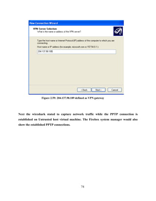 74
Figure 2.59: 204.137.98.189 defined as VPN gateway
Next the wireshark stated to capture network traffic while the PPTP connection is
established on Untrusted host virtual machine. The Firebox system manager would also
show the established PPTP connections.
 