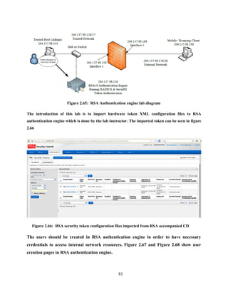 81
Figure 2.65: RSA Authentication engine lab diagram
The introduction of this lab is to import hardware token XML configuration files to RSA
authentication engine which is done by the lab instructor. The imported token can be seen in figure
2.66
Figure 2.66: RSA security token configuration files imported from RSA accompanied CD
The users should be created in RSA authentication engine in order to have necessary
credentials to access internal network resources. Figure 2.67 and Figure 2.68 show user
creation pages in RSA authentication engine.
 