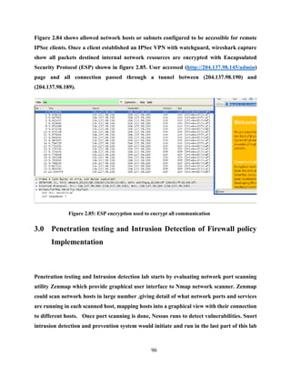 96
Figure 2.84 shows allowed network hosts or subnets configured to be accessible for remote
IPSec clients. Once a client established an IPSec VPN with watchguard, wireshark capture
show all packets destined internal network resources are encrypted with Encapsulated
Security Protocol (ESP) shown in figure 2.85. User accessed (http://204.137.98.145/admin)
page and all connection passed through a tunnel between (204.137.98.190) and
(204.137.98.189).
Figure 2.85: ESP encryption used to encrypt all communication
3.0 Penetration testing and Intrusion Detection of Firewall policy
Implementation
Penetration testing and Intrusion detection lab starts by evaluating network port scanning
utility Zenmap which provide graphical user interface to Nmap network scanner. Zenmap
could scan network hosts in large number .giving detail of what network ports and services
are running in each scanned host, mapping hosts into a graphical view with their connection
to different hosts. Once port scanning is done, Nessus runs to detect vulnerabilities. Snort
intrusion detection and prevention system would initiate and run in the last part of this lab
 