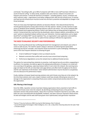 2
and Honda. According to IDC, up to 30% of companies with 500 or more staff have been infected as a
                           3
result of Internet surfing. In other words, anywhere web users interact, malware encounters are
frequent and common. To fend off new forms of malware – including spyware, viruses, crimeware and
other malicious codes – organizations must better safeguard their web security infrastructure. A reactive
and fixed security infrastructure must be turned into one that is proactive and adaptable to changes in the
threat landscape.

There are many ways that legitimate websites can become infected. One inbound threat that has
recently gained popularity among cybercriminals is the SQL injection. Hackers use SQL injections to get
access to database-driven websites, planting malicious code for site visitors. This can be combined with
Web 2.0-based social engineering attacks in which users believe they are being pointed to legitimate
content. Compromised sites may host drive-by-downloads, where malware exploits vulnerabilities on the
users’ systems to download malware without any user interaction. Common applications such as Apple
QuickTime® and Adobe PDF® may be exploited. Thus, an organization’s own application vulnerabilities
and web site code flaws open the door to cybercriminals seeking to infiltrate the organization.

THE NEED TO BALANCE SECURITY AND PERFORMANCE
Many IT security professionals face conflicting demands from management and network users when it
comes to web security. The need for speed is always in demand, but delivering that speed while
enhancing security for a broader, more dynamic threat environment is quite challenging. Following are
some of the most frequent obstacles to achieving this goal:

    •    A lack of additional IT budget to shore up network security
    •    Network constraints that conflict with security issues around cloud computing
    •    Performance degradations across the network due to additional hosted services

The options for overcoming these obstacles to proactive, multi-layered security are either unappealing or
insufficient. For example, one defense against the widespread proliferation of malware is to install anti-
virus scanning at the gateway, capturing malware before it ever enters the network. But scanning every
page and object at the URL can slow down web page delivery and affect both throughput at the device
and the user experience at the browser. Some network administrators may be reluctant to use gateway
anti-virus because of its performance impact.

Finally, desktop or browser-based scanning solutions only catch threats once they are in the network. By
the time these solutions alert users, today’s malware could have already inflicted great amounts of
damage to the organization’s computing infrastructure and/or compromised sensitive data from within
the organization.

URL Filtering is Not Enough

Since the 1990s, reputation services have been helping organizations block unwanted or bad traffic to
ensure that threats never enter the network. By identifying and blocking threats at the perimeter,
reputation services help prevent attacks, reduce the on-premise IT footprint required to scan traffic, and
lower the costs associated with the bandwidth, hardware, and other resources required to block threats.
As web technologies and the web itself have grown more sophisticated, early generation reputation



2
 Gartner IT Security Conference 2009, Securing the Web Gateway, Peter Firstbrook
3
 Journal Of Emerging Technologies In Web Intelligence, Vol. 2, No. 2, May 2010, Protecting Data from the Cyber Theft
– A Virulent Disease




www.watchguard.com                                                                                           page 2
 