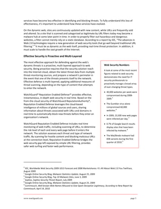 services have become less effective in identifying and blocking threats. To fully understand this loss of
effectiveness, it's important to understand how these services have evolved.

On the dynamic web, sites are continuously updated with new content, while URLs are frequently sold
and altered. So a site that is scanned and categorized as legitimate by URL filters today may become a
malware hub at some later point in time. In order to properly filter out hazardous and dangerous
websites, a filter cannot merely rely on a static database. According to a report by IDC, “The advances in
Web 2.0 technologies require a new generation of web security tools that go well beyond traditional URL
           4
filtering.” It must be as dynamic as the web itself, providing real-time threat protection. In addition, it
must scale to handle the vast growth of the Internet.

Effective Security is Proactive and Multi-Layered

The most effective approach for defending against the web’s
dynamic threats is a proactive, multi-layered approach to web                  Web Security Numbers
security. Being proactive requires that the security solution reach
                                                                               A look at some of the most recent
into the Internet cloud, obtain the latest threat data from multiple
                                                                               figures related to web security
threat-monitoring sources, and prepare a network’s perimeter in
                                                                               demonstrates the need for IT
the event that one of the threats presents itself to the network.
                                                                               security professionals to
Effective defense is multi-layered, applying additional measures of
                                                                               proactively manage a broad array
threat scanning, depending on the type of content that attempts
to enter the network.                                                          of ever-changing threat types.

                                                                               • 40,000 websites per week were
WatchGuard® Reputation Enabled Defense™ provides effective,                      compromised during 2008-
instantaneous, in-depth web security in real time. Based on the                  2009.
                                                                                       5

from-the-cloud security of WatchGuard ReputationAuthority®,
Reputation Enabled Defense leverages the cloud-based                           • The Gumblar virus alone
intelligence of millions of global sources and users, sharing                    compromised 60,000
                                                                                           6
information about threats associated with URLs and domains in                    websites.
real-time to automatically block new threats before they enter an
                                                                               • In 2009, 23,500 new web pages
organization's network.                                                                                 7
                                                                                 were infected per day.

WatchGuard Reputation Enabled Defense includes real-time                       • 0.7% of Google Search results
monitoring of web traffic, including scanning of URLs, to determine              display sites that have been
the risk level of each and every web page before it enters the                   infected by malware.
                                                                                                       8

network. The solution assesses each threat and type of network
traffic. By scanning for hostile content and blocking malicious URLs           • The Mal/Bredo malware had
at the connection level, Reputation Enabled Defense bridges the                  838 variants during the first
                                                                                                  9
web security gap left exposed by simple URL filtering, provides                  quarter of 2010.
safer web surfing and faster web performance.




4
  IDC, Worldwide Web Security 2009-1013 Forecast and 2008 Marketshares: It’s All About Web 2.0 You TwitFace,
August 2009
5
  Google Online Security Blog, Malware Statistics Update, August 25, 2009
6
  Google Online Security Blog, Top 10 Malware Sites, June 3, 2009
7
  Sophos, Sophos Security Threat Report, July 2009
8
  Google Online Security Blog, Malware Statistics Update, August 25, 2009
9
  Commtouch, Well-known Web Names Misused to Give Spam Deceptive Legitimacy, According to New Report by
Commtouch, April 14, 2010



www.watchguard.com                                                                                         page 3
 