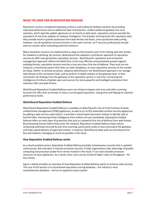 WHAT TO LOOK FOR IN REPUTATION SERVICES

Reputation services complement gateway antivirus and traditional desktop solutions by providing
improved performance and an additional layer of protection. Unlike traditional gateway anti-virus
solutions, which typically update signatures on an hourly or daily basis, reputation services provide the
equivalent of real-time updates of malware intelligence. The broader and improved URL reputation data
they provide result in greater protection from web threats and faster, more productive web surfing.
However, not all reputation services function in the same manner, so IT security professionals should
exercise caution when evaluating potential solutions.

Many reputation services are implemented as plug-ins that prevent users from visiting web sites known
for malware or phishing. By contrast, WatchGuard has adapted a contributor approach to reputation
services to offer next-generation reputation services. WatchGuard’s reputation and connection
management approach reflects the belief that, to be truly effective and proactively prevent against
evolving threats, reputation services must be a true zero-hour first line of defense. They must not act
simply as a monitoring system that relies on static databases, as most reputation services on the market
do today. Rather, to achieve proactive, adaptive identification, the WatchGuard approach is to manage
web threats at the connection level, and to perform in-depth analysis at the gateway layer. It then
contributes the findings from the gateway to the reputation service in real time, harnessing the
intelligence of millions of global users and sources for more powerful and intelligent protection from
malicious URLs and web threats.

WatchGuard Reputation Enabled Defense users can choose to bypass anti-virus and other scanning
functions for URLs that are known to have a current good reputation, saving time and helping to maintain
performance levels.

WatchGuard Reputation Enabled Defense

WatchGuard Reputation Enabled Defense is available on WatchGuard’s line of multi-function firewall,
unified threat management (XTM) appliances, as well as on its XCS extensible content security appliances
by adding a web security subscription. It provides a cloud-based reputation lookup to identify safe or
harmful URLs. Harnessing threat intelligence from millions of users worldwide, Reputation Enabled
Defense offers an extra layer of protection that acts as a powerful first line of defense from web threats.
By preempting threats before they enter the network, Reputation Enabled Defense helps reduce
computing overhead incurred by anti-virus scanning, particularly costly on-box scanning at the gateway,
and helps speed delivery of approved content. In essence, WatchGuard takes web security beyond the
box and network, managing as much as possible in the cloud.

How Reputation Enabled Defense works

As a cloud-assisted service, Reputation Enabled Defense provides instantaneous security that is updated
continuously. Not only does it improve proactive security, it helps organizations take advantage of greater
computing and processor power from servers hosted in the cloud. IT can save valuable processor
resources on local appliances. As a result, more users can be served at higher rates of throughput – for
less money.

Figure 1 below provides an overview of how Reputation Enabled Defense works to enhance web security.
The core of the service is its cloud-based reputation-scoring database – the industry’s most
comprehensive database – and an on-appliance query system.




www.watchguard.com                                                                                   page 4
 