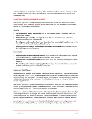 web’s top URLs always clearly rated and always in the reputation database, anti-virus scanning for these
URLs can be bypassed at very low risk. This maximizes performance without sacrificing security when
visiting these sites.

BENEFITS OF REPUTATION ENABLED DEFENSE

WatchGuard Reputation Enabled Defense provides a broad set of security and performance benefits
arising from the ability to perform proactive security measures in the cloud. Below are the most salient
benefits for IT and network administrators.

Security

   Organizations can protect their valuable data by increasing efficacy and catch rate of every URL-
    based type of malware.
   Administrators gain comfort in knowing that unsafe URLs face multiple levels of automated
    protection prior to gaining network access.
   The full power and knowledge of the broad WatchGuard user community is brought to bear on the
    network’s security stance through cloud-based security.
   Administrators can strike the ideal balance of security and performance by monitoring scan results
    and modifying system configurations.

Performance

   Administrators can deliver higher performance to the business and raise user satisfaction levels by
    minimizing URL scanning and gaining higher throughput at the gateway.
   Administrators can reduce bandwidth and processing cycles with connection-level rejections of bad
    web sites.
   The most frequented URLs are regularly updated in the ReputationAuthority database because the
    WatchGuard technology learns which URLs are popular.

Proactively Fight Malware

Malware continues to spread across the web. The ability of a single organization’s IT staff to monitor and
protect against all threats is eaten away by growing threat volumes and by new and ever-morphing threat
variations. That is why WatchGuard is constantly pushing the envelope to improve methods for proactive
and cloud-based security, taking into account the critical balance that must be maintained between
security and performance.

WatchGuard Reputation Enabled Defense enables organizations to proactively fight the threat of malware
without sacrificing user experience and network performance. In fact, WatchGuard is the only UTM/multi-
function firewall vendor with a URL reputation solution at the gateway.

WatchGuard customers with Reputation Enabled Defense protecting their networks benefit from multiple
outstanding anti-malware technologies that provide more coverage than systems that rely on just one
anti-malware source. And benefits of Reputation Enabled Defense extend to all participating customers,
because the cloud-based service dynamically protects them from newly discovered threats in real time.

By making the incremental investment in Reputation Enabled Defense, customers will gain exponential
levels of protection. Why wait? The cybercriminals are acting now. Get one step ahead of them.




www.watchguard.com                                                                                   page 6
 