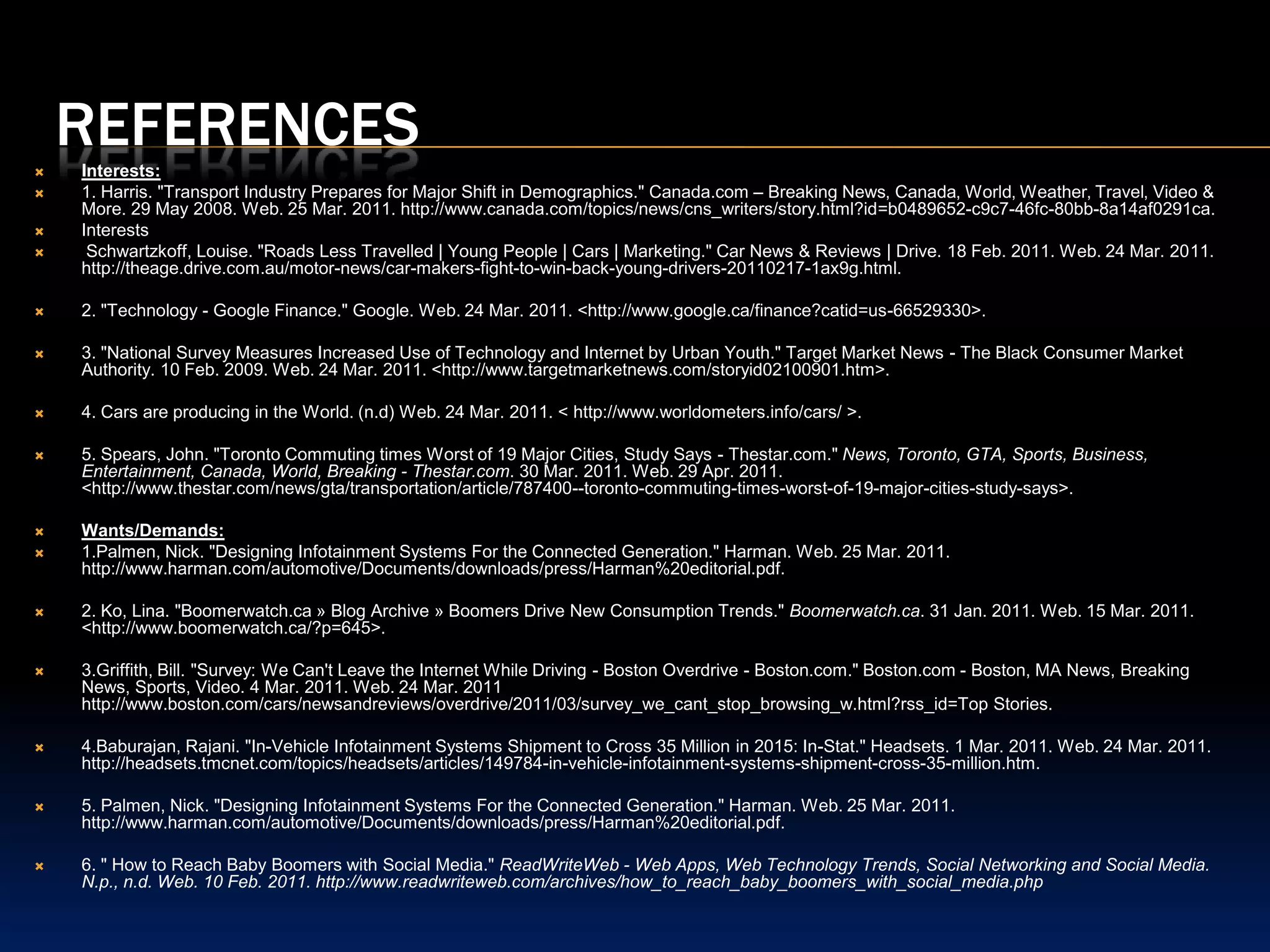 ReferencesPopulation: 1. Nicoletta, John. "Driving Characteristics of the Young and Aging Population." Statistics Canada. Web. 25 Mar. 2011. http://dsp-psd.pwgsc.gc.ca/Collection/Statcan/53F0007X/53F0007XIE.pdf.2. Jackson, Brian. "Next Stop for Tech Ubiquity – Your Car « IT Business Blogs Canada - Leadership." IT Business Blogs Canada - Business Advantage through Technology. 16 Mar. 2011. Web. 25 Mar. 2011. http://blogs.itbusiness.ca/2011/03/next-stop-for-tech-ubiquity-your-car/3. Hills, Jennifer. "GLOBE AND MAIL | Men vs. Women: Who's the Better Driver?" Canadian News Wire. 29 July 2010. Web. 25 Mar. 2011. <http://www.newswire.ca/en/releases/archive/July2010/29/c7104.html>.Buying Power: 1 "Telematics and Generation Y: Making the Car an IPhone on Wheels." Telematicsupdate.com | Telematics News, Analysis & Events. 8 Mar. 2011. Web. 03 Apr. 2011. <http://social.telematicsupdate.com/industry-insight/telematics-and-generation-y-making-car-iphone-wheels-0>.2. Tippin, Chilton. "Telematics: When Smartphones and Cars Merge." Signal News. 28 Feb. 2011. Web. 24 Mar. 2011. <http://signalnews.com/telematics-when-smartphones-cars-collide209>.3. "Detnews.com | This Article Is No Longer Available Online | Detnews.com | The Detroit News." The Detroit News | Detnews.com | Thursday, March 24, 2011 | News, Sports, Features, Blogs, Photos and Forums from Detroit and Michigan. Web. 24 Mar. 2011. <http://detnews.com/article/20110113/AUTO04/101130328/1148/rss25>.4. Tippin, Chilton. "Telematics: When Smartphones and Cars Merge." Signal News. 28 Feb. 2011. Web. 24 Mar. 2011. <http://signalnews.com/telematics-when-smartphones-cars-collide209>.Lifestyle Choices:1.Palmen, Nick. "Designing Infotainment Systems For the Connected Generation." Harman. Web. 25 Mar. 2011. http://www.harman.com/automotive/Documents/downloads/press/Harman%20editorial.pdf.2. Tippin, Chilton. "Telematics: When Smartphones and Cars Merge." Signal News. 28 Feb. 2011. Web. 24 Mar. 2011. http://signalnews.com/telematics-when-smartphones-cars-collide209.3. "Global Mobile Statistics 2011: All Quality Mobile Marketing Research, Mobile Web Stats, Subscribers, Ad Revenue, Usage, Trends… | MobiThinking." Home | MobiThinking. Feb. 2011. Web. 25 Mar. 2011. http://mobithinking.com/stats-corner/global-mobile-statistics-2011-all-quality-mobile-marketing-research-mobile-web-stats-su.