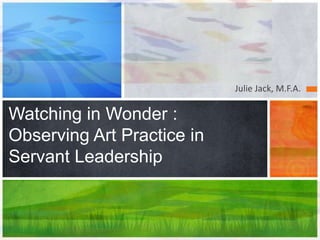 Julie Jack, M.F.A.
Watching in Wonder :
Observing Art Practice in
Servant Leadership
 