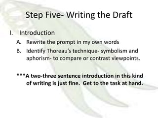 Step Five- Writing the Draft
I. Introduction
  A. Rewrite the prompt in my own words
  B. Identify Thoreau’s technique- symbolism and
     aphorism- to compare or contrast viewpoints.

  ***A two-three sentence introduction in this kind
     of writing is just fine. Get to the task at hand.
 