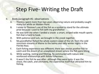 Step Five- Writing the Draft
II.        Body paragraph #1- observations
      A.      Thoreau spent more than two years observing nature and probably caught
              many fish while on Walden Pond.
      B.      I relate to Thoreau’s use of the fish as a symbol to stand for the ultimate
              prize because I used to fish with my grandfather.
      C.      He was with me when I landed a snook- a smart, striped wide mouth sports
              fish that is hard to hook.
      D.      With patience and luck, we brought in the snook together.
      E.      My grandfather fished the whole eastern coast of the US- from the cold
              mountain streams of Maine to the balmy and salty winter nights in the
              Florida Keys.
      F.      Each fishing experience was different; there was always another fish to
              catch and the dream of an unexplored stream where the fish were biting.
      G.      While waiting, reeling and filleting, he communed with nature and
              reinforced relationships with fellow fishermen.
      H.      It wasn’t the fish he was after- although they were tasty- it was the
              chase, the catch, and ultimately, the experience itself that attracted him to
              fishing.
 