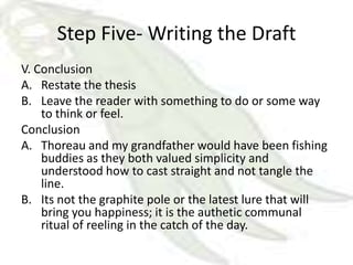 Step Five- Writing the Draft
V. Conclusion
A. Restate the thesis
B. Leave the reader with something to do or some way
    to think or feel.
Conclusion
A. Thoreau and my grandfather would have been fishing
    buddies as they both valued simplicity and
    understood how to cast straight and not tangle the
    line.
B. Its not the graphite pole or the latest lure that will
    bring you happiness; it is the authetic communal
    ritual of reeling in the catch of the day.
 