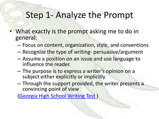 Step 1- Analyze the Prompt
• What exactly is the prompt asking me to do in
  general:
  – Focus on content, organization, style, and conventions
  – Recognize the type of writing- persuasive/argument
  – Assume a position on an issue and use language to
    influence the reader.
  – The purpose is to express a writer’s opinion on a
    subject either explicitly or implicitly.
  – Through the support provided, the writer presents a
    convincing point of view
  (Georgia High School Writing Test )
 