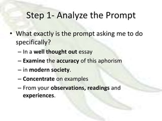Step 1- Analyze the Prompt
• What exactly is the prompt asking me to do
  specifically?
  – In a well thought out essay
  – Examine the accuracy of this aphorism
  – in modern society.
  – Concentrate on examples
  – From your observations, readings and
    experiences.
 