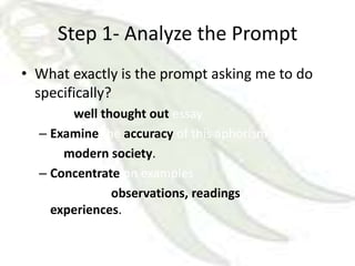 Step 1- Analyze the Prompt
• What exactly is the prompt asking me to do
  specifically?
  – In a well thought out essay
  – Examine the accuracy of this aphorism
  – in modern society.
  – Concentrate on examples
  – From your observations, readings and
    experiences.
 
