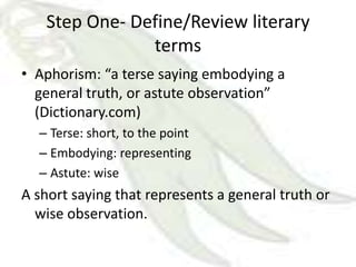 Step One- Define/Review literary
               terms
• Aphorism: “a terse saying embodying a
  general truth, or astute observation”
  (Dictionary.com)
  – Terse: short, to the point
  – Embodying: representing
  – Astute: wise
A short saying that represents a general truth or
  wise observation.
 