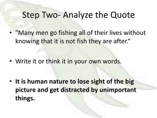 Step Two- Analyze the Quote
• "Many men go fishing all of their lives without
  knowing that it is not fish they are after.“

• Write it or think it in your own words.

• It is human nature to lose sight of the big
  picture and get distracted by unimportant
  things.
 