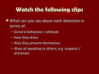 Watch the following clips
   What can you say about each detective in
    terms of:
    –   General behaviour / attitude
    –   How they dress
    –   Way they present themselves
    –   Ways of speaking to others, e.g. suspects /
        witnesses
 