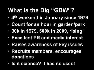 What is the Big “GBW”?
• 4th weekend in January since 1979
• Count for an hour in garden/park
• 30k in 1979, 500k in 2009, rising!
• Excellent PR and media interest
• Raises awareness of key issues
• Recruits members, encourages
donations
• Is it science? It has its uses!
 