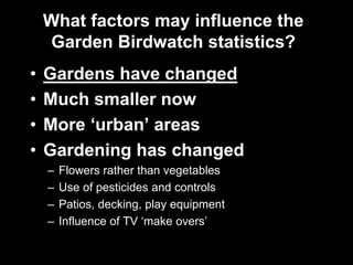 What factors may influence the
Garden Birdwatch statistics?
• Gardens have changed
• Much smaller now
• More ‘urban’ areas
• Gardening has changed
– Flowers rather than vegetables
– Use of pesticides and controls
– Patios, decking, play equipment
– Influence of TV ‘make overs’
 