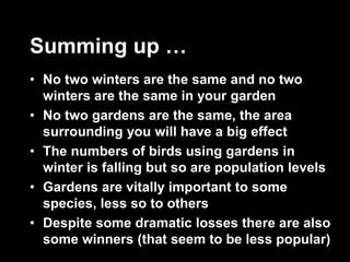 Summing up …
• No two winters are the same and no two
winters are the same in your garden
• No two gardens are the same, the area
surrounding you will have a big effect
• The numbers of birds using gardens in
winter is falling but so are population levels
• Gardens are vitally important to some
species, less so to others
• Despite some dramatic losses there are also
some winners (that seem to be less popular)
 