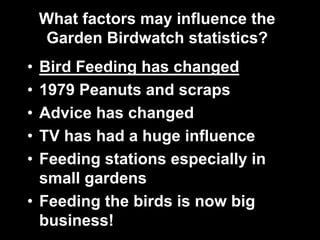 What factors may influence the
Garden Birdwatch statistics?
• Bird Feeding has changed
• 1979 Peanuts and scraps
• Advice has changed
• TV has had a huge influence
• Feeding stations especially in
small gardens
• Feeding the birds is now big
business!
 