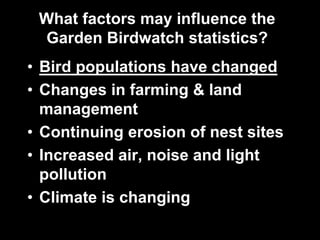 What factors may influence the
Garden Birdwatch statistics?
• Bird populations have changed
• Changes in farming & land
management
• Continuing erosion of nest sites
• Increased air, noise and light
pollution
• Climate is changing
 